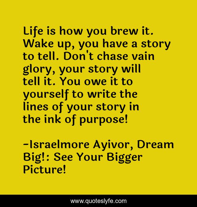 Life is how you brew it. Wake up, you have a story to tell. Don't chase vain glory, your story will tell it. You owe it to yourself to write the lines of your story in the ink of purpose!