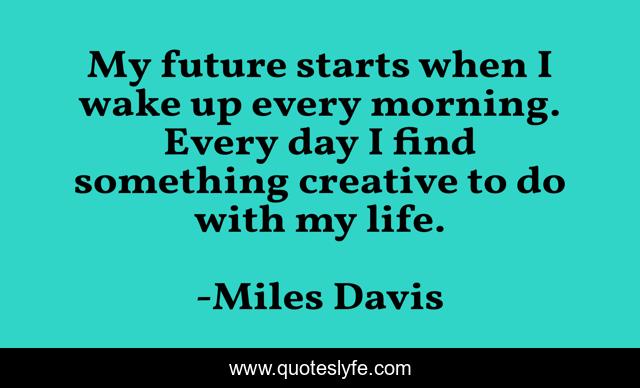 My future starts when I wake up every morning. Every day I find something creative to do with my life.