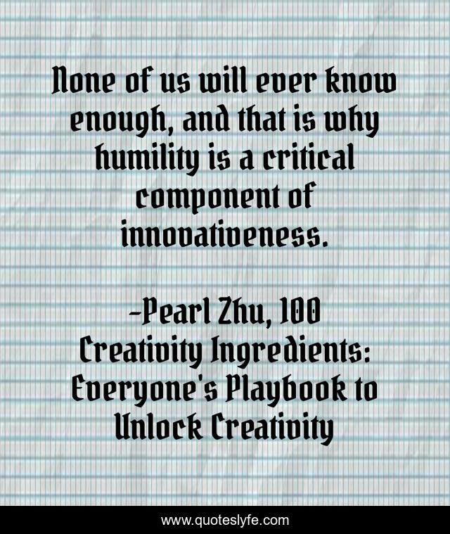 None of us will ever know enough, and that is why humility is a critical component of innovativeness.