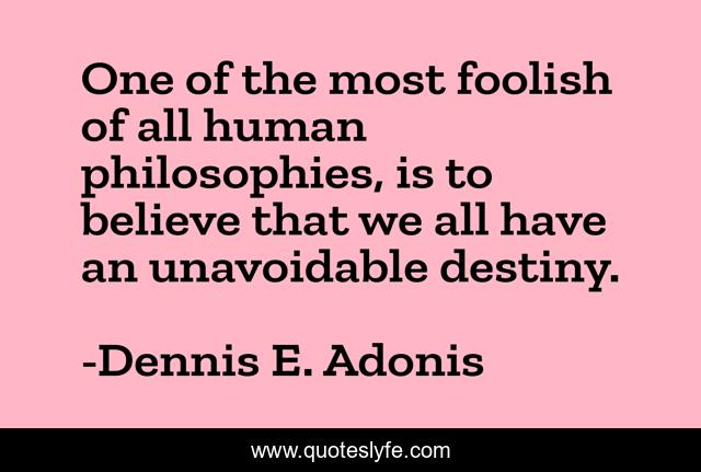 One of the most foolish of all human philosophies, is to believe that we all have an unavoidable destiny.