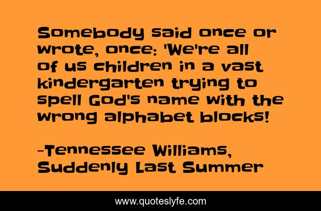 Somebody said once or wrote, once: 'We're all of us children in a vast kindergarten trying to spell God's name with the wrong alphabet blocks!