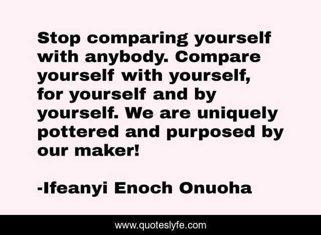 Stop comparing yourself with anybody. Compare yourself with yourself, for yourself and by yourself. We are uniquely pottered and purposed by our maker!