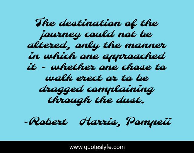 The destination of the journey could not be altered, only the manner in which one approached it - whether one chose to walk erect or to be dragged complaining through the dust.