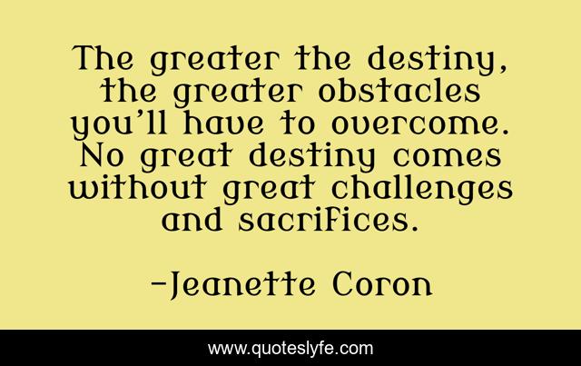 The greater the destiny, the greater obstacles you’ll have to overcome. No great destiny comes without great challenges and sacrifices.