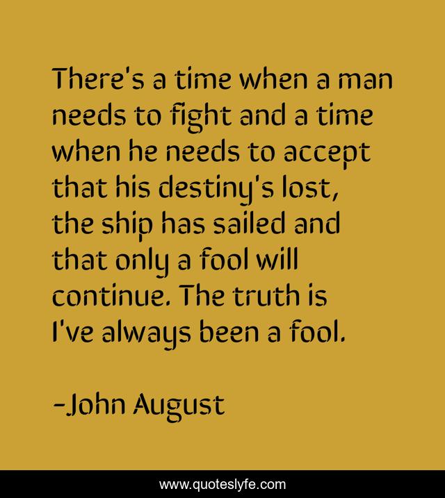 There's a time when a man needs to fight and a time when he needs to accept that his destiny's lost, the ship has sailed and that only a fool will continue. The truth is I've always been a fool.