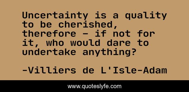 Uncertainty is a quality to be cherished, therefore – if not for it, who would dare to undertake anything?