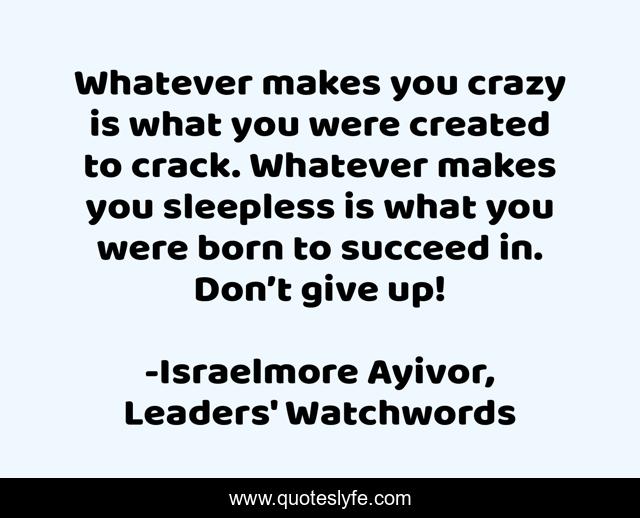 Whatever makes you crazy is what you were created to crack. Whatever makes you sleepless is what you were born to succeed in. Don’t give up!
