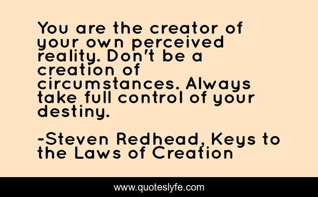 You are the creator of your own perceived reality. Don't be a creation of circumstances. Always take full control of your destiny.
