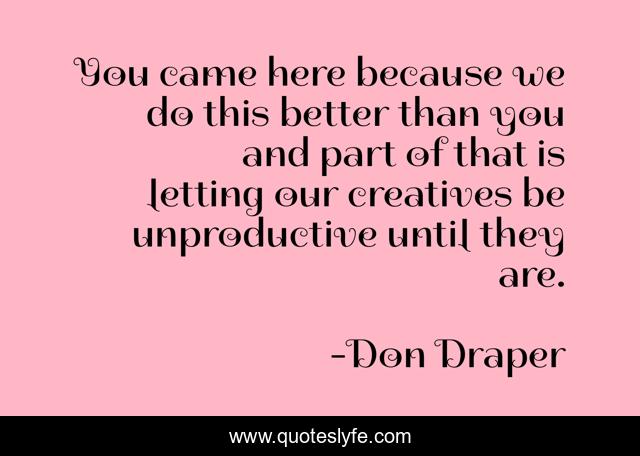 You came here because we do this better than you and part of that is letting our creatives be unproductive until they are.