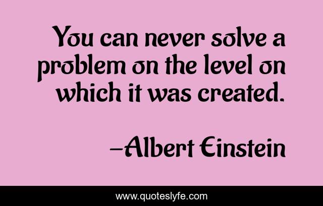 You can never solve a problem on the level on which it was created.