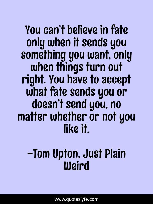You can’t believe in fate only when it sends you something you want, only when things turn out right. You have to accept what fate sends you or doesn’t send you, no matter whether or not you like it.