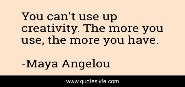 You can't use up creativity. The more you use, the more you have.