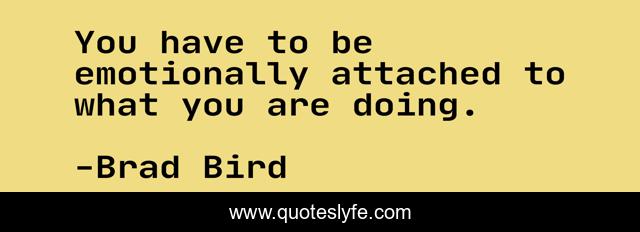 You have to be emotionally attached to what you are doing.