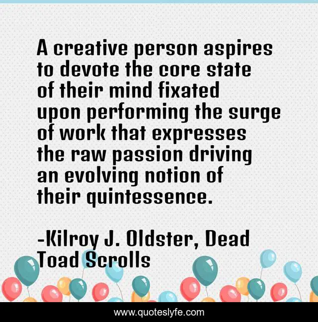A creative person aspires to devote the core state of their mind fixated upon performing the surge of work that expresses the raw passion driving an evolving notion of their quintessence.