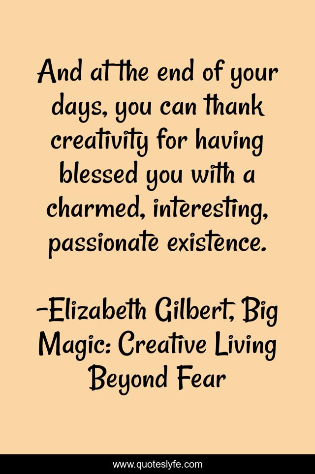 And at the end of your days, you can thank creativity for having blessed you with a charmed, interesting, passionate existence.