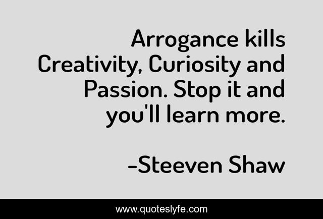 Arrogance kills Creativity, Curiosity and Passion. Stop it and you'll learn more.