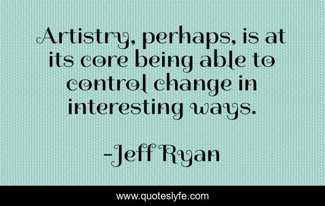 Artistry, perhaps, is at its core being able to control change in interesting ways.
