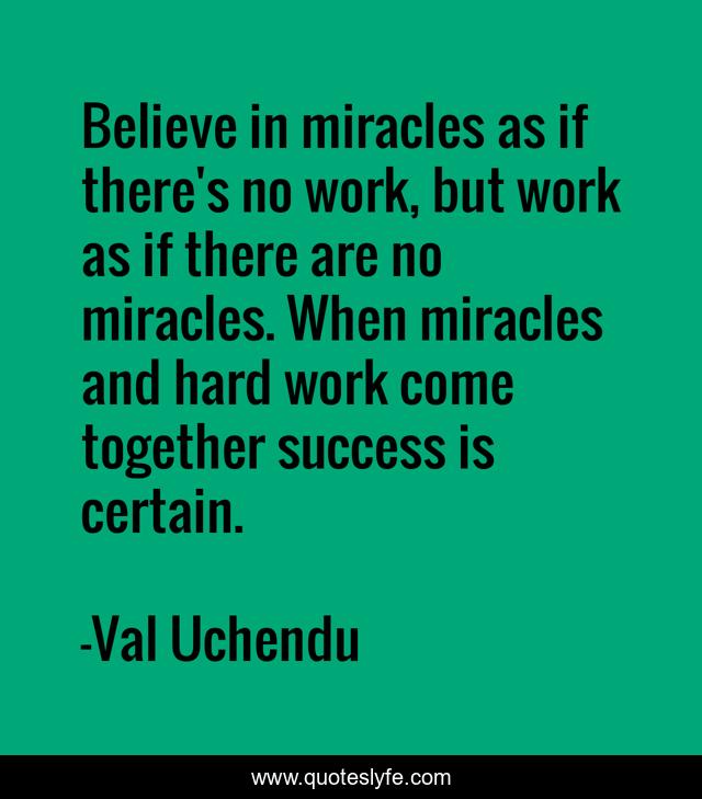 Believe in miracles as if there's no work, but work as if there are no miracles. When miracles and hard work come together success is certain.