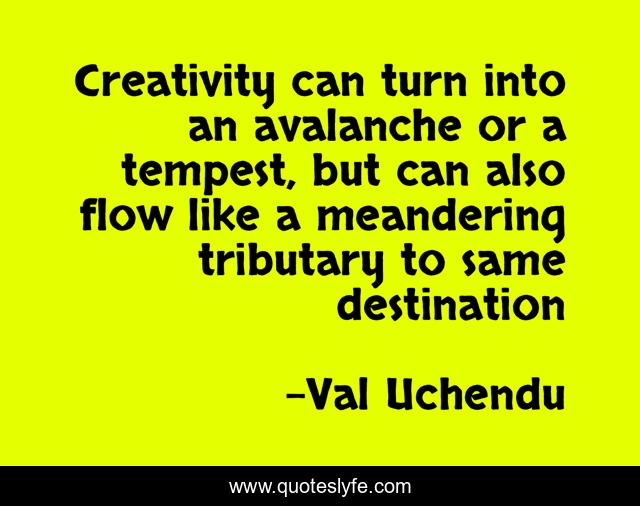 Creativity can turn into an avalanche or a tempest, but can also flow like a meandering tributary to same destination