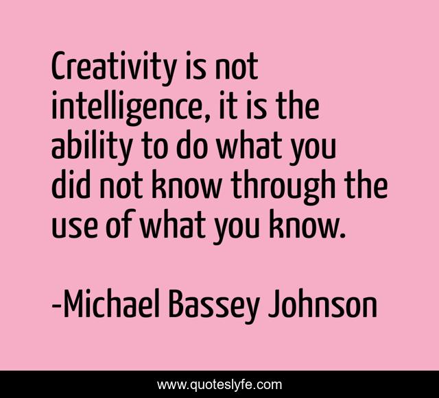 Creativity is not intelligence, it is the ability to do what you did not know through the use of what you know.
