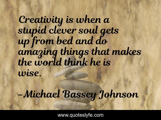 Creativity is when a stupid clever soul gets up from bed and do amazing things that makes the world think he is wise.