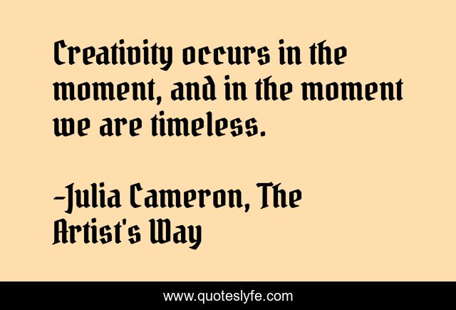 Creativity occurs in the moment, and in the moment we are timeless.