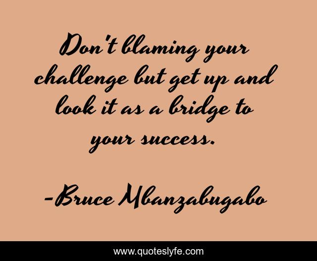 Don't blaming your challenge but get up and look it as a bridge to your success.