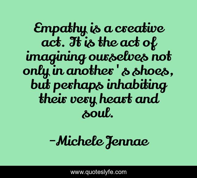 Empathy is a creative act. It is the act of imagining ourselves not only in another's shoes, but perhaps inhabiting their very heart and soul.