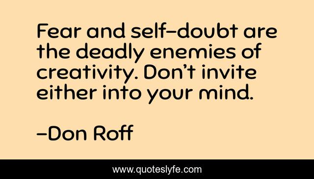 Fear and self-doubt are the deadly enemies of creativity. Don’t invite either into your mind.