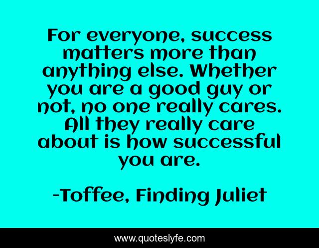 For everyone, success matters more than anything else. Whether you are a good guy or not, no one really cares. All they really care about is how successful you are.