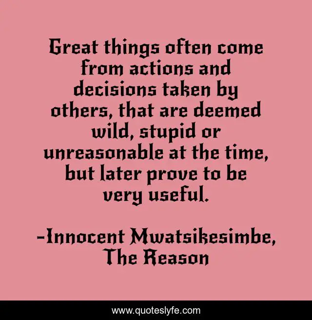 Great things often come from actions and decisions taken by others, that are deemed wild, stupid or unreasonable at the time, but later prove to be very useful.