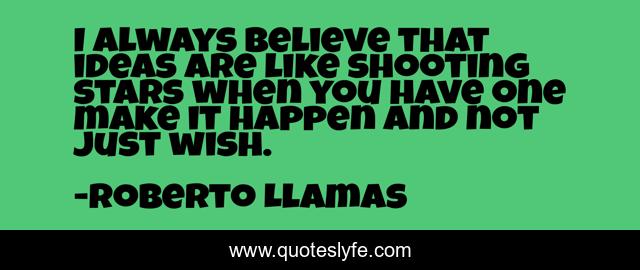 I always believe that ideas are like shooting stars when you have one make it happen and not just wish.