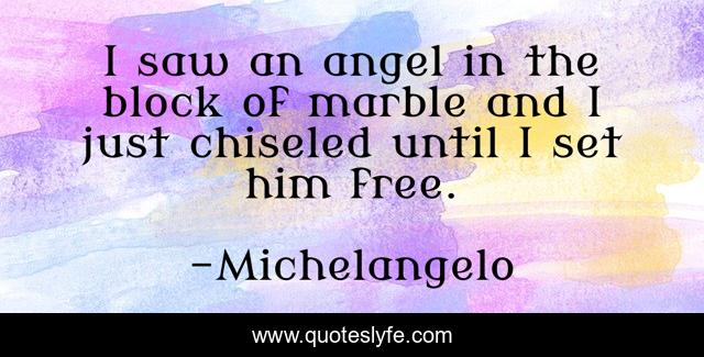 I saw an angel in the block of marble and I just chiseled until I set him free.