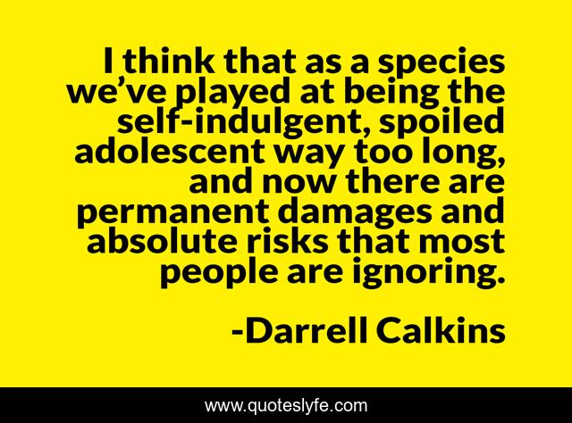 I think that as a species we’ve played at being the self-indulgent, spoiled adolescent way too long, and now there are permanent damages and absolute risks that most people are ignoring.