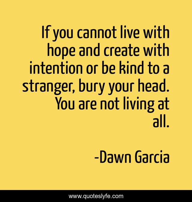 If you cannot live with hope and create with intention or be kind to a stranger, bury your head. You are not living at all.