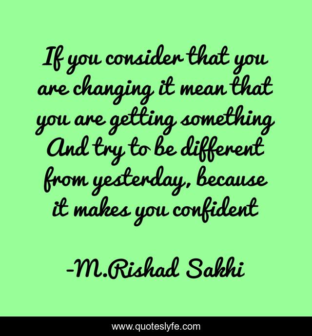 If you consider that you are changing it mean that you are getting something And try to be different from yesterday, because it makes you confident