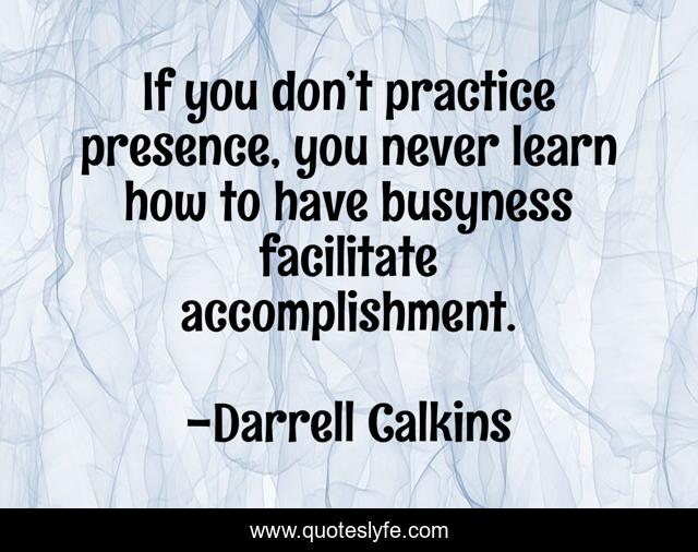 If you don’t practice presence, you never learn how to have busyness facilitate accomplishment.