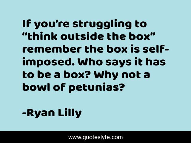 If you’re struggling to “think outside the box” remember the box is self-imposed. Who says it has to be a box? Why not a bowl of petunias?