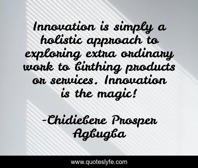 Innovation is simply a holistic approach to exploring extra ordinary work to birthing products or services. Innovation is the magic!