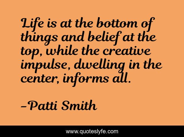 Life is at the bottom of things and belief at the top, while the creative impulse, dwelling in the center, informs all.