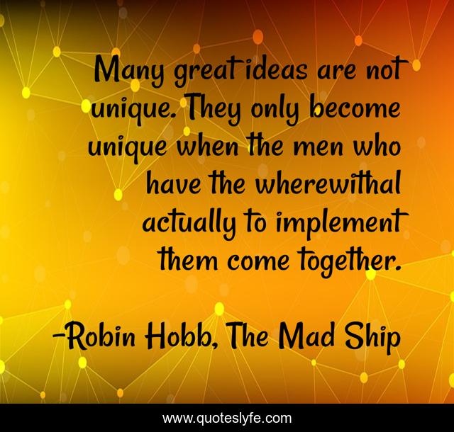 Many great ideas are not unique. They only become unique when the men who have the wherewithal actually to implement them come together.