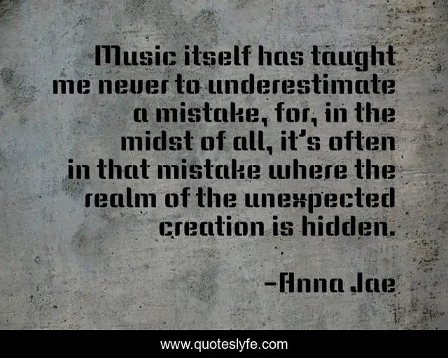 Music itself has taught me never to underestimate a mistake, for, in the midst of all, it’s often in that mistake where the realm of the unexpected creation is hidden.