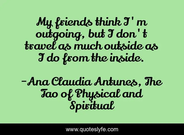 My friends think I'm outgoing, but I don't travel as much outside as I do from the inside.