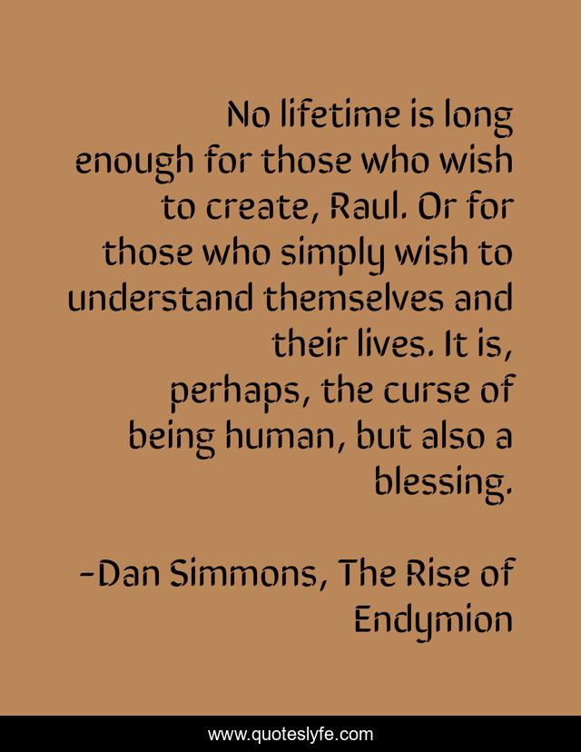 No lifetime is long enough for those who wish to create, Raul. Or for those who simply wish to understand themselves and their lives. It is, perhaps, the curse of being human, but also a blessing.