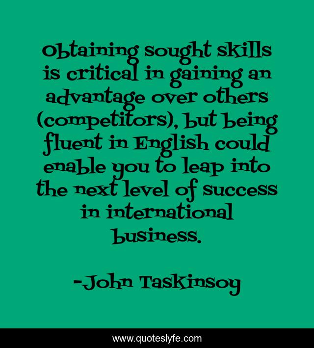 Obtaining sought skills is critical in gaining an advantage over others (competitors), but being fluent in English could enable you to leap into the next level of success in international business.