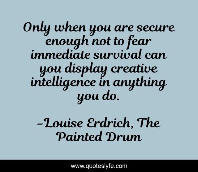 Only when you are secure enough not to fear immediate survival can you display creative intelligence in anything you do.