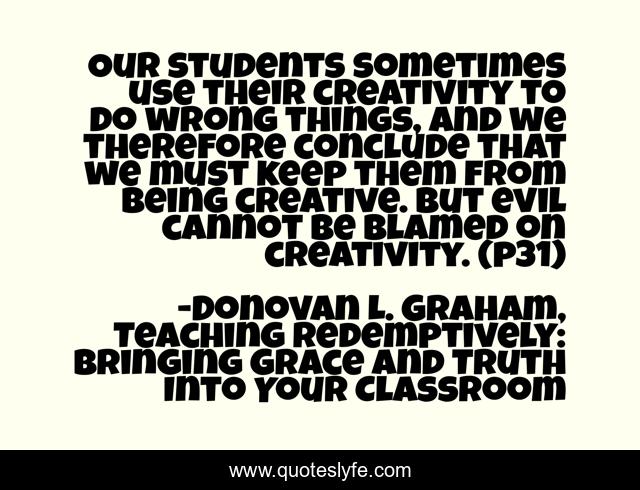 Our students sometimes use their creativity to do wrong things, and we therefore conclude that we must keep them from being creative. But evil cannot be blamed on creativity. (p31)