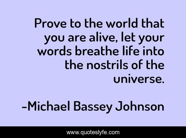 Prove to the world that you are alive, let your words breathe life into the nostrils of the universe.