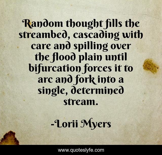 Random thought fills the streambed, cascading with care and spilling over the flood plain until bifurcation forces it to arc and fork into a single, determined stream.