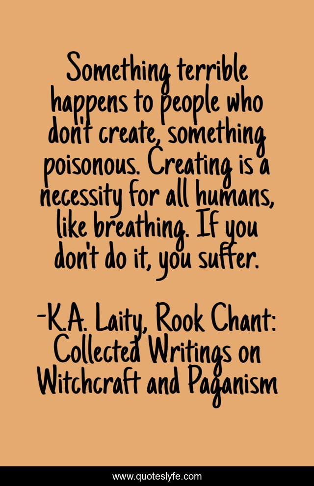 Something terrible happens to people who don't create, something poisonous. Creating is a necessity for all humans, like breathing. If you don't do it, you suffer.